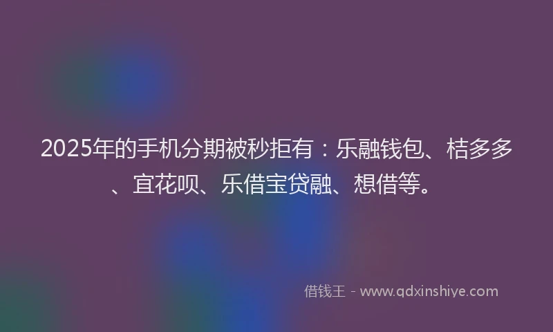 2025年的手机分期被秒拒有：乐融钱包、桔多多、宜花呗、乐借宝贷融、想借等。