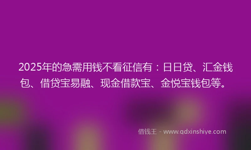 2025年的急需用钱不看征信有：日日贷、汇金钱包、借贷宝易融、现金借款宝、金悦宝钱包等。