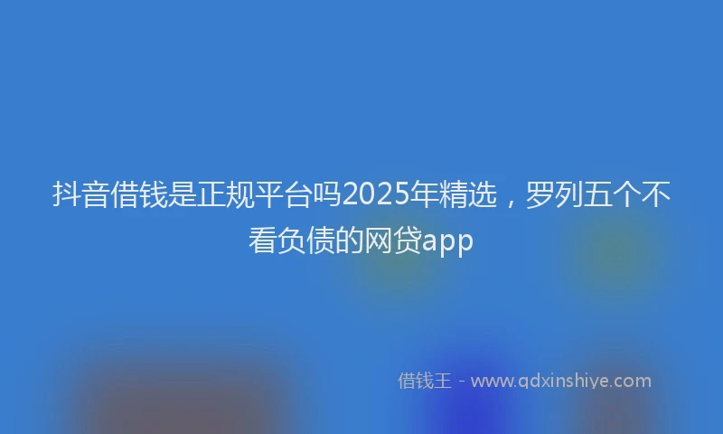 抖音借钱是正规平台吗2025年精选，罗列五个不看负债的网贷app