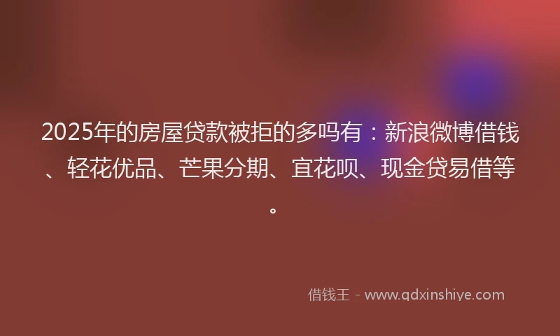 2025年的房屋贷款被拒的多吗有：新浪微博借钱、轻花优品、芒果分期、宜花呗、现金贷易借等。