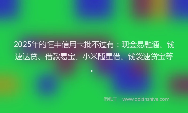 2025年的恒丰信用卡批不过有：现金易融通、钱速达贷、借款易宝、小米随星借、钱袋速贷宝等。