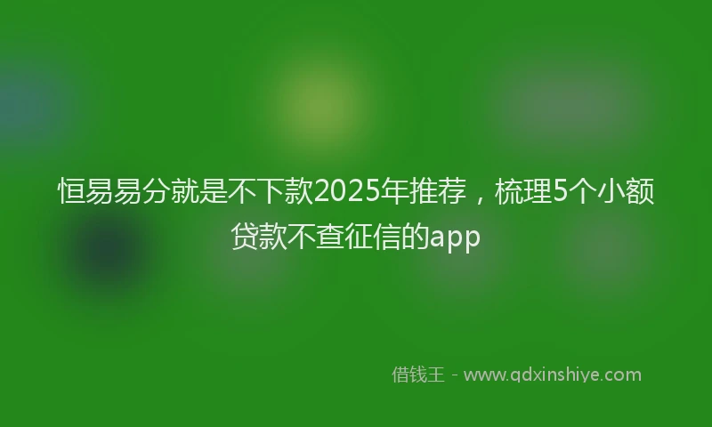 恒易易分就是不下款2025年推荐，梳理5个小额贷款不查征信的app