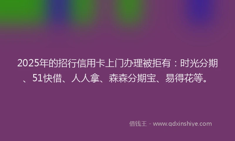 2025年的招行信用卡上门办理被拒有：时光分期、51快借、人人拿、森森分期宝、易得花等。