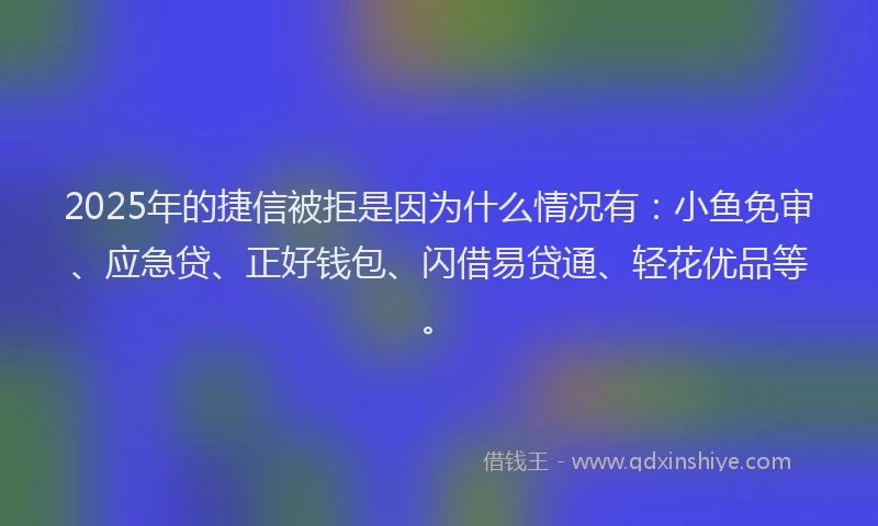 2025年的捷信被拒是因为什么情况有：小鱼免审、应急贷、正好钱包、闪借易贷通、轻花优品等。