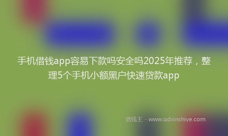 手机借钱app容易下款吗安全吗2025年推荐，整理5个手机小额黑户快速贷款app