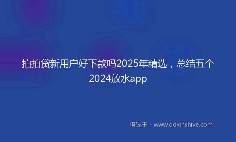 拍拍贷新用户好下款吗2025年精选，总结五个2024放水app