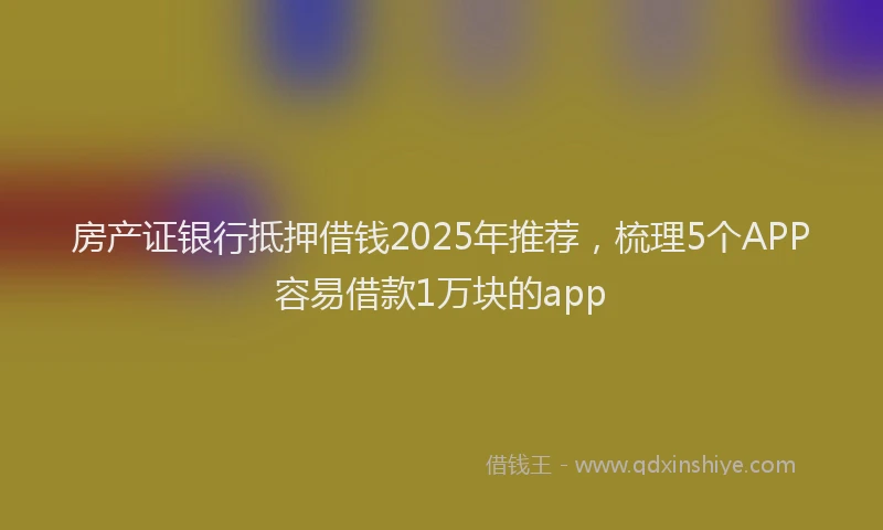 房产证银行抵押借钱2025年推荐，梳理5个APP容易借款1万块的app