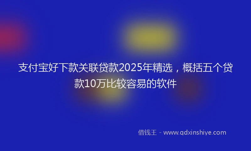 支付宝好下款关联贷款2025年精选，概括五个贷款10万比较容易的软件