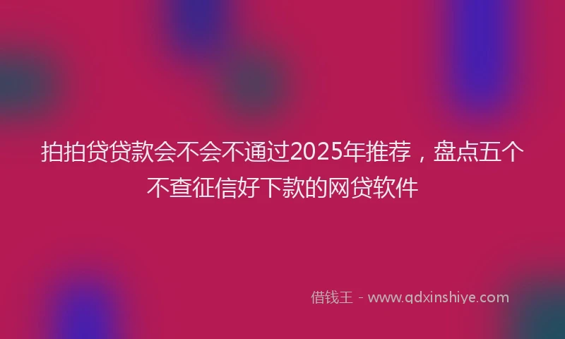 拍拍贷贷款会不会不通过2025年推荐，盘点五个不查征信好下款的网贷软件