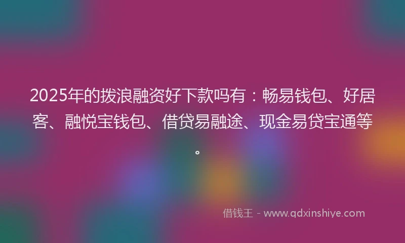 2025年的拨浪融资好下款吗有：畅易钱包、好居客、融悦宝钱包、借贷易融途、现金易贷宝通等。