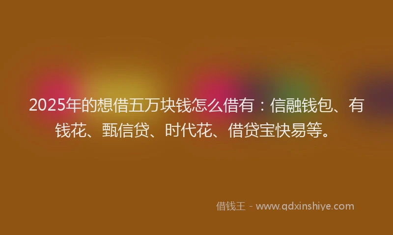 2025年的想借五万块钱怎么借有：信融钱包、有钱花、甄信贷、时代花、借贷宝快易等。