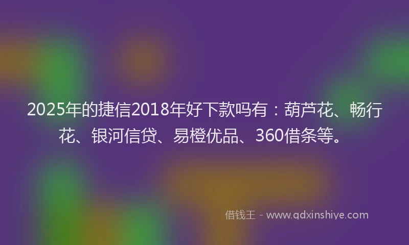 2025年的捷信2018年好下款吗有：葫芦花、畅行花、银河信贷、易橙优品、360借条等。