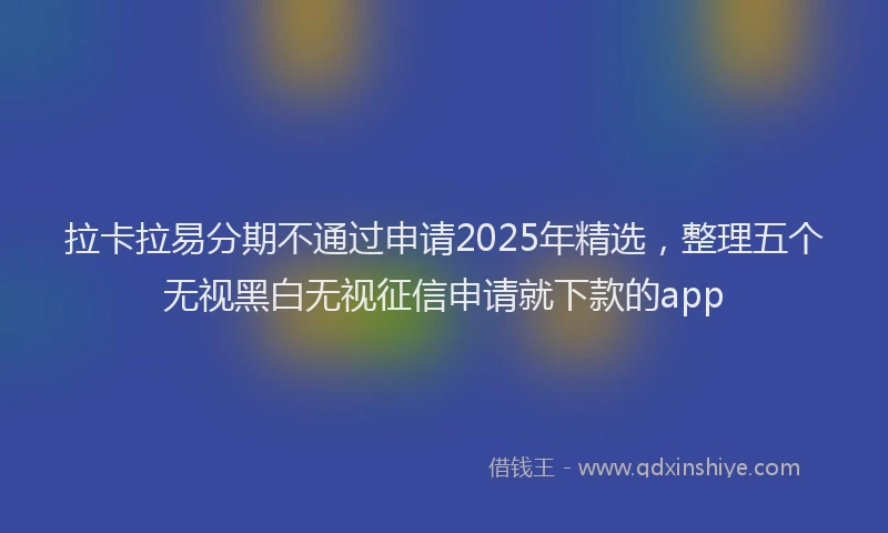 拉卡拉易分期不通过申请2025年精选，整理五个无视黑白无视征信申请就下款的app