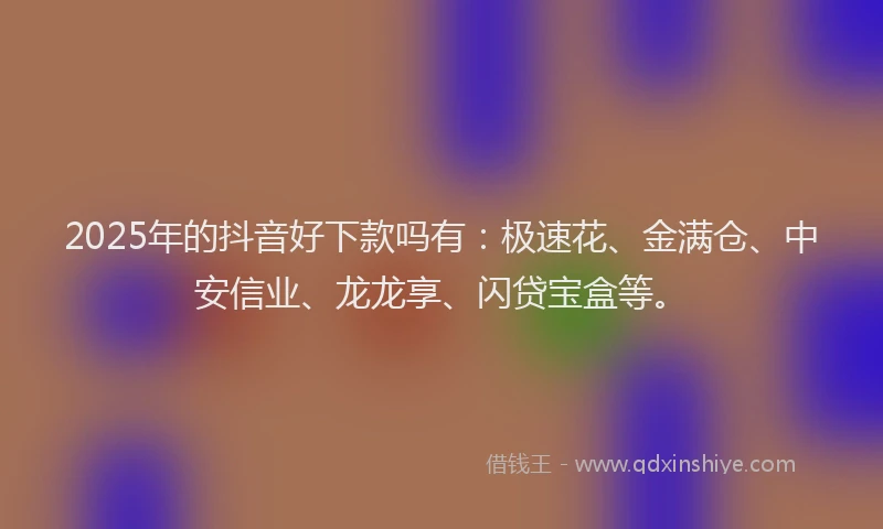 2025年的抖音好下款吗有：极速花、金满仓、中安信业、龙龙享、闪贷宝盒等。