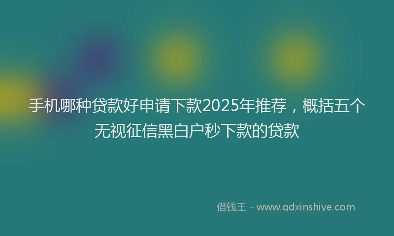 手机哪种贷款好申请下款2025年推荐，概括五个无视征信黑白户秒下款的贷款