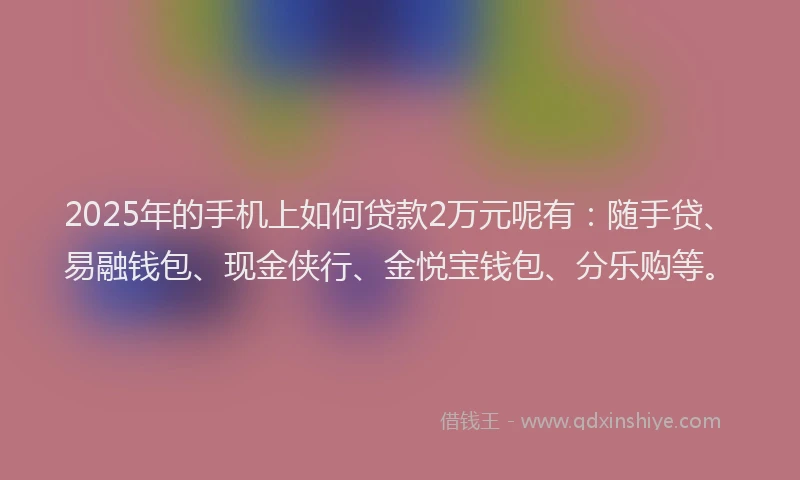 2025年的手机上如何贷款2万元呢有：随手贷、易融钱包、现金侠行、金悦宝钱包、分乐购等。