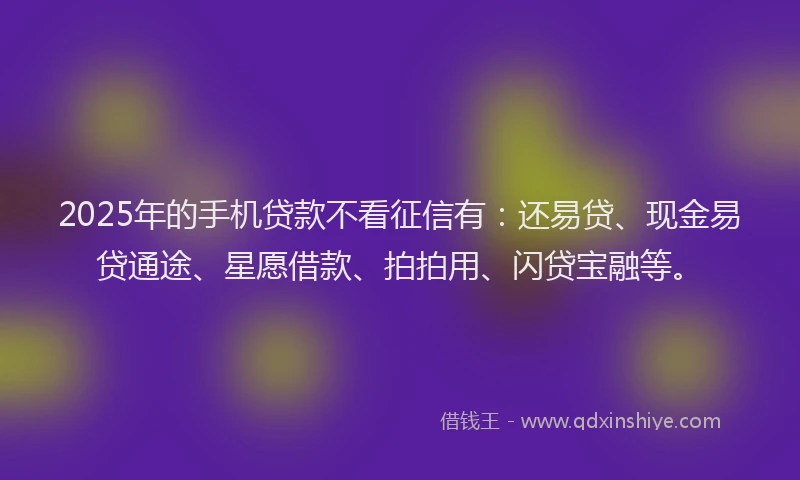2025年的手机贷款不看征信有：还易贷、现金易贷通途、星愿借款、拍拍用、闪贷宝融等。