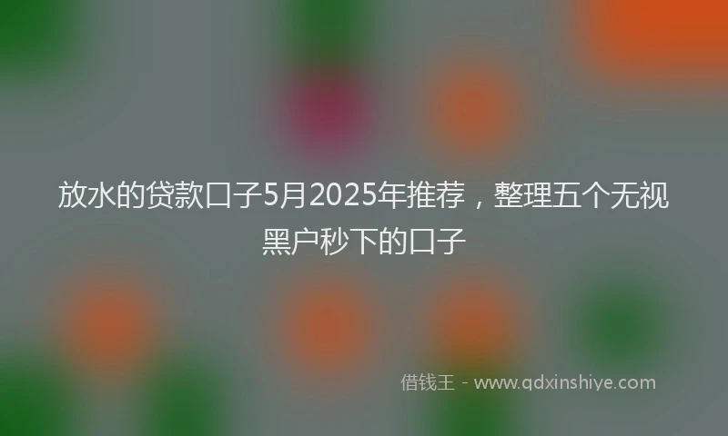 放水的贷款口子5月2025年推荐，整理五个无视黑户秒下的口子
