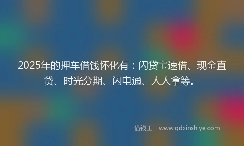 2025年的押车借钱怀化有：闪贷宝速借、现金直贷、时光分期、闪电通、人人拿等。