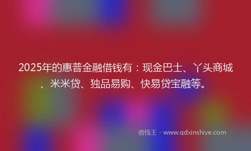 2025年的惠普金融借钱有：现金巴士、丫头商城、米米贷、独品易购、快易贷宝融等。