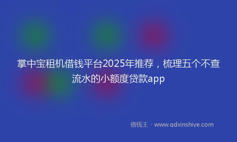 掌中宝租机借钱平台2025年推荐，梳理五个不查流水的小额度贷款app