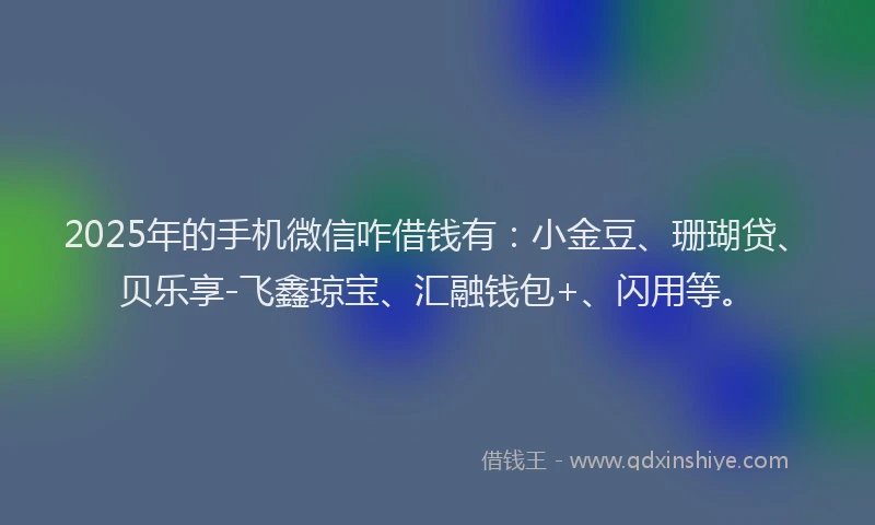2025年的手机微信咋借钱有：小金豆、珊瑚贷、贝乐享-飞鑫琼宝、汇融钱包+、闪用等。
