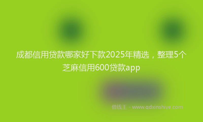 成都信用贷款哪家好下款2025年精选，整理5个芝麻信用600贷款app