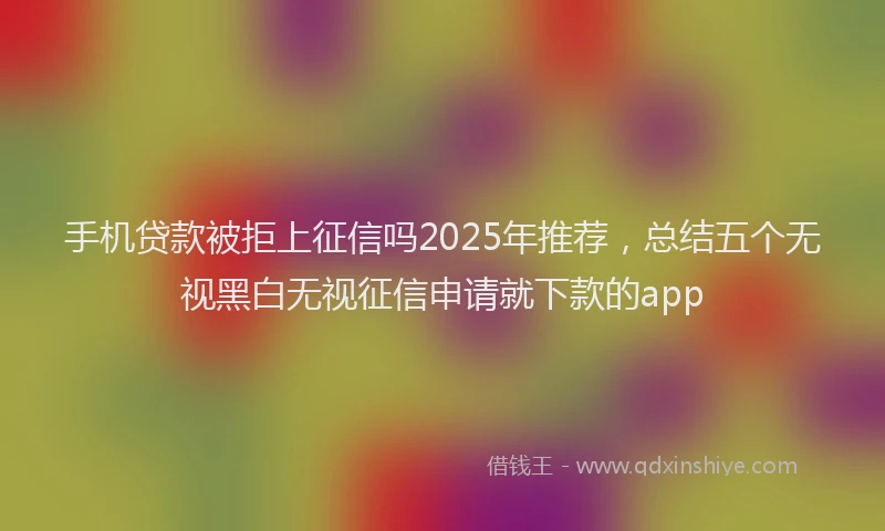 手机贷款被拒上征信吗2025年推荐，总结五个无视黑白无视征信申请就下款的app