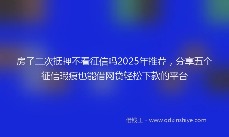 房子二次抵押不看征信吗2025年推荐，分享五个征信瑕疵也能借网贷轻松下款的平台