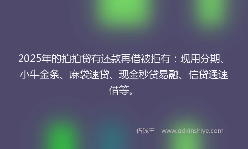 2025年的拍拍贷有还款再借被拒有：现用分期、小牛金条、麻袋速贷、现金秒贷易融、信贷通速借等。