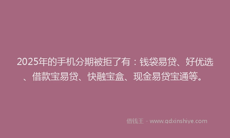 2025年的手机分期被拒了有：钱袋易贷、好优选、借款宝易贷、快融宝盒、现金易贷宝通等。