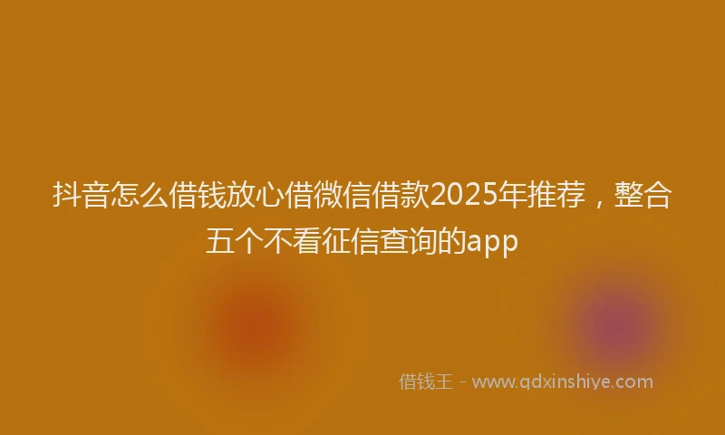 抖音怎么借钱放心借微信借款2025年推荐，整合五个不看征信查询的app