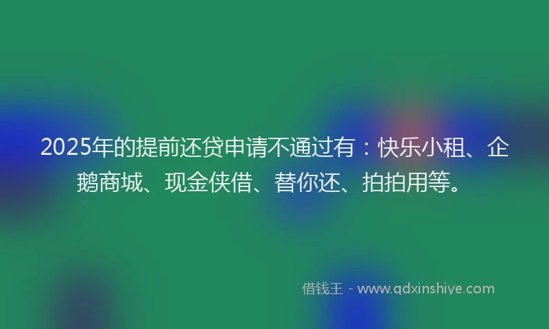 2025年的提前还贷申请不通过有：快乐小租、企鹅商城、现金侠借、替你还、拍拍用等。
