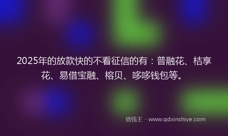 2025年的放款快的不看征信的有：普融花、桔享花、易借宝融、榕贝、哆哆钱包等。