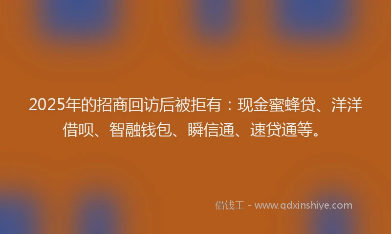 2025年的招商回访后被拒有：现金蜜蜂贷、洋洋借呗、智融钱包、瞬信通、速贷通等。