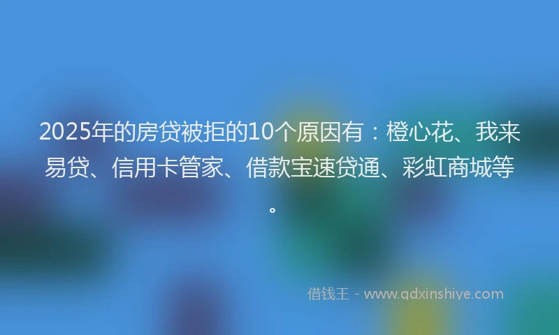 2025年的房贷被拒的10个原因有：橙心花、我来易贷、信用卡管家、借款宝速贷通、彩虹商城等。
