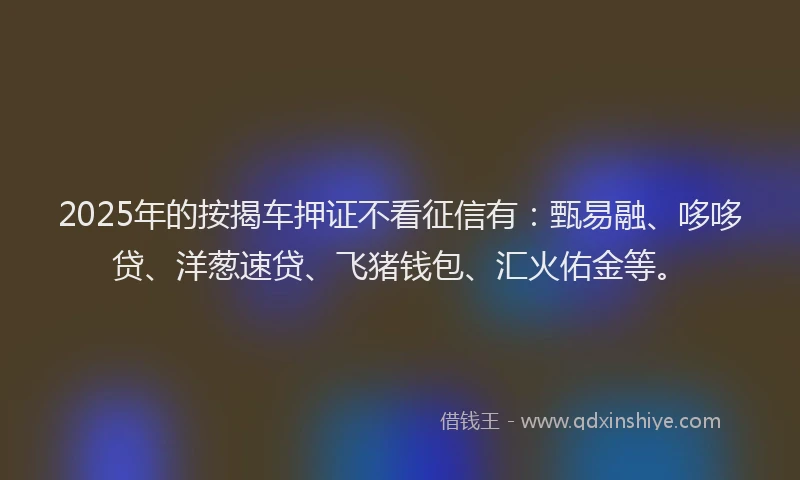 2025年的按揭车押证不看征信有：甄易融、哆哆贷、洋葱速贷、飞猪钱包、汇火佑金等。