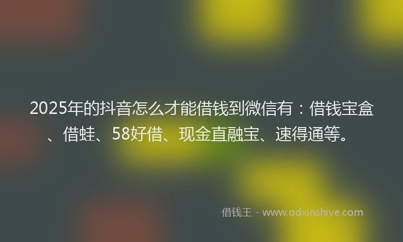 2025年的抖音怎么才能借钱到微信有：借钱宝盒、借蛙、58好借、现金直融宝、速得通等。