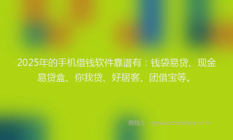 2025年的手机借钱软件靠谱有：钱袋易贷、现金易贷盒、你我贷、好居客、团借宝等。