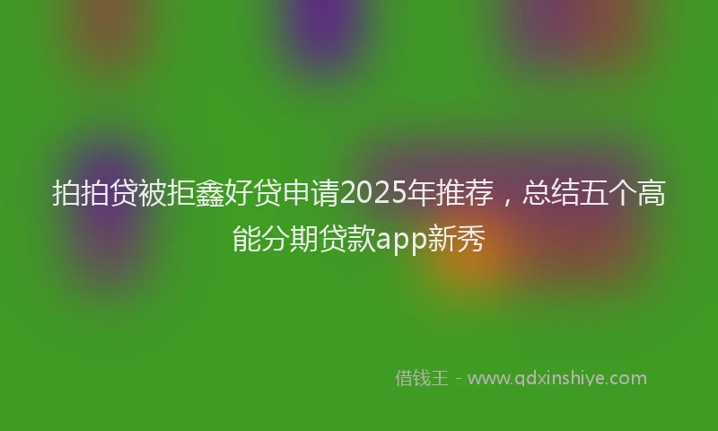 拍拍贷被拒鑫好贷申请2025年推荐，总结五个高能分期贷款app新秀