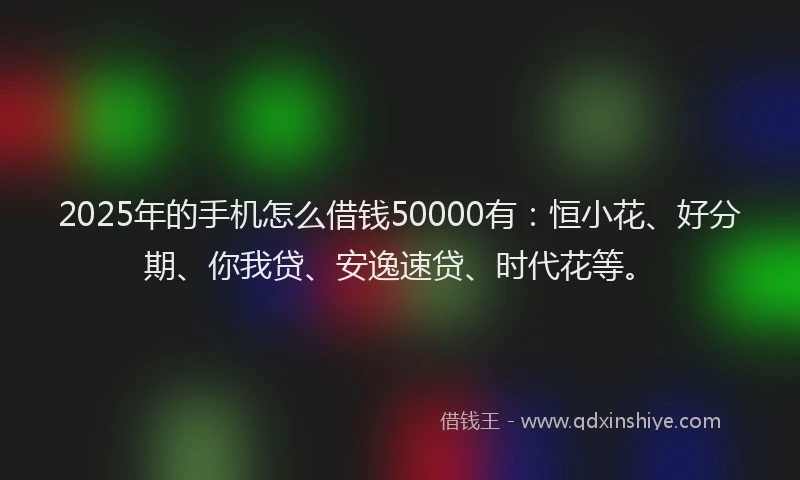 2025年的手机怎么借钱50000有：恒小花、好分期、你我贷、安逸速贷、时代花等。