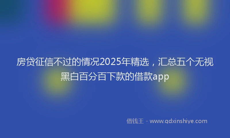 房贷征信不过的情况2025年精选，汇总五个无视黑白百分百下款的借款app