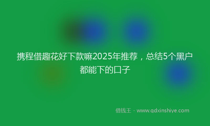 携程借趣花好下款嘛2025年推荐，总结5个黑户都能下的口子