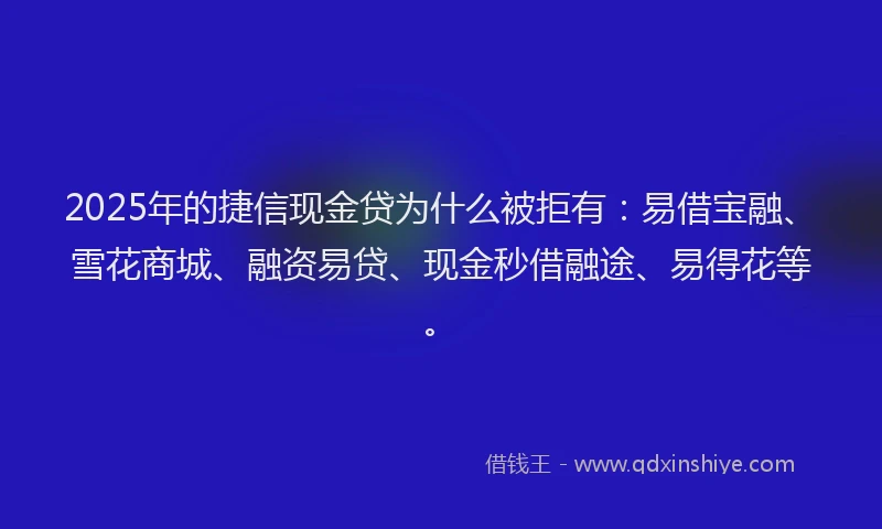 2025年的捷信现金贷为什么被拒有：易借宝融、雪花商城、融资易贷、现金秒借融途、易得花等。