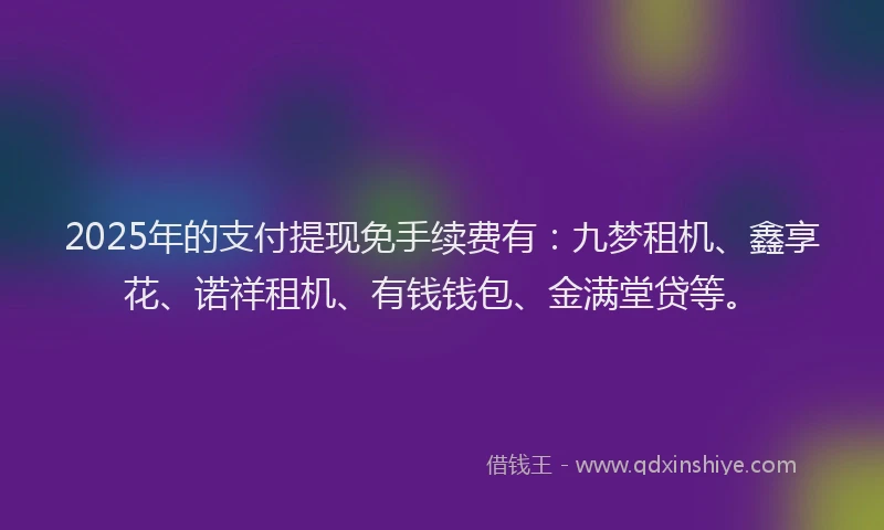 2025年的支付提现免手续费有：九梦租机、鑫享花、诺祥租机、有钱钱包、金满堂贷等。