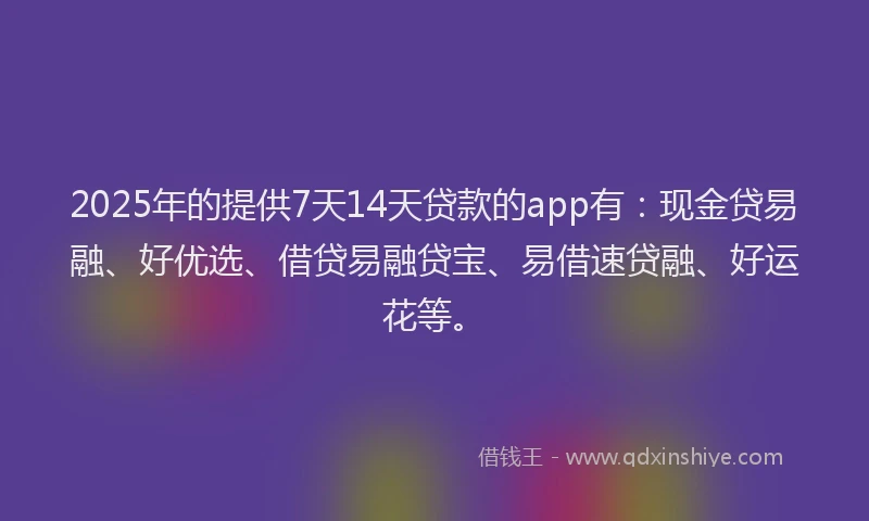 2025年的提供7天14天贷款的app有：现金贷易融、好优选、借贷易融贷宝、易借速贷融、好运花等。