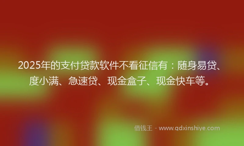 2025年的支付贷款软件不看征信有：随身易贷、度小满、急速贷、现金盒子、现金快车等。
