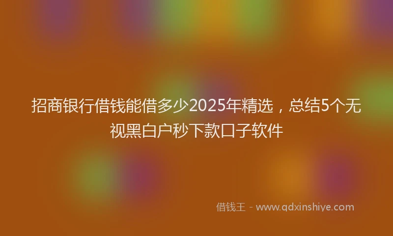 招商银行借钱能借多少2025年精选，总结5个无视黑白户秒下款口子软件