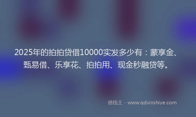 2025年的拍拍贷借10000实发多少有：蒙享金、甄易借、乐享花、拍拍用、现金秒融贷等。