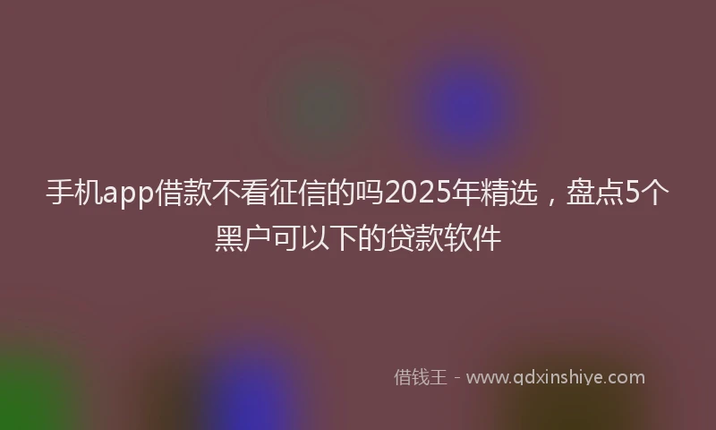 手机app借款不看征信的吗2025年精选，盘点5个黑户可以下的贷款软件